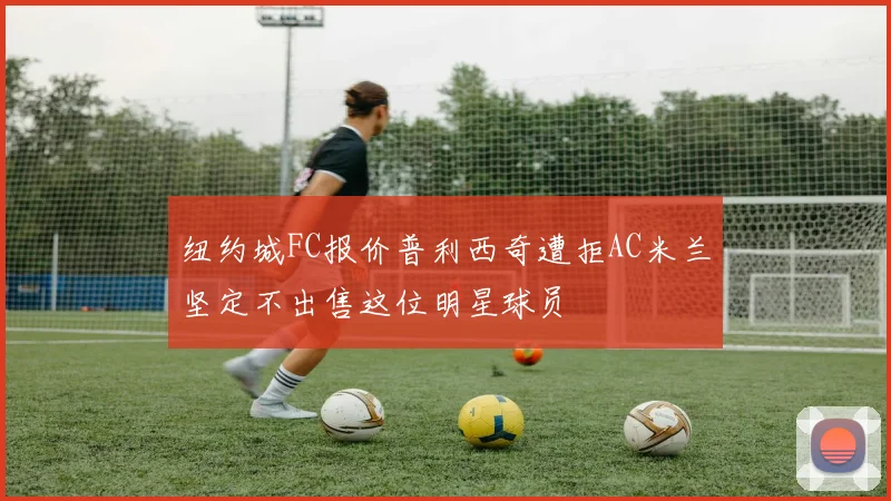 纽约城FC报价普利西奇遭拒AC米兰坚定不出售这位明星球员