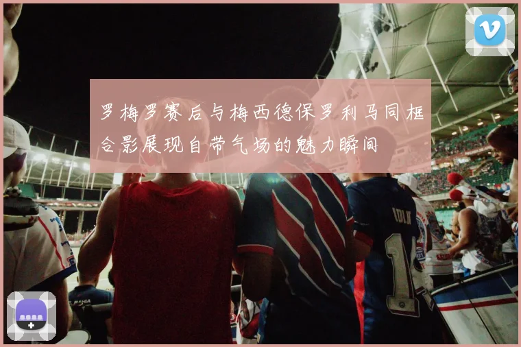 罗梅罗赛后与梅西德保罗利马同框合影展现自带气场的魅力瞬间