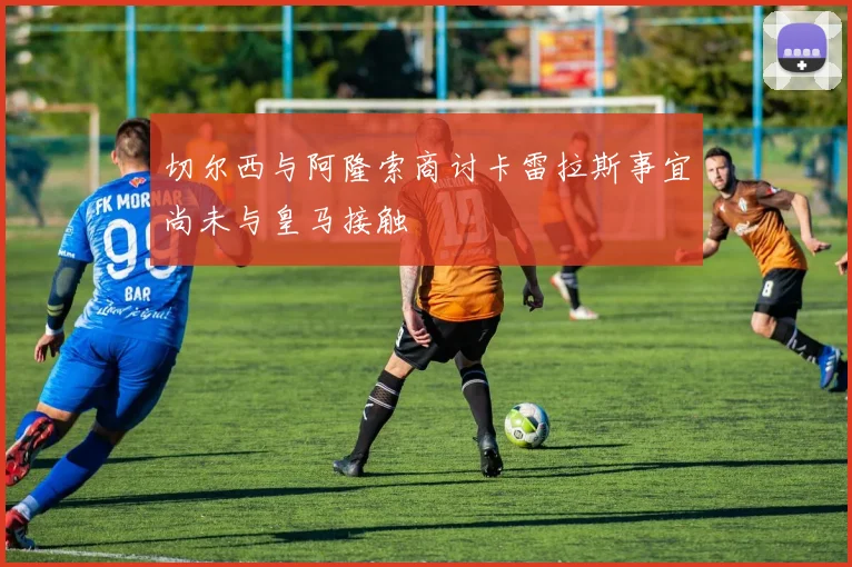 切尔西与阿隆索商讨卡雷拉斯事宜尚未与皇马接触
