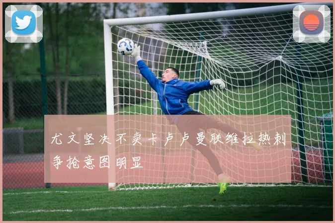 尤文坚决不卖卡卢卢曼联维拉热刺争抢意图明显