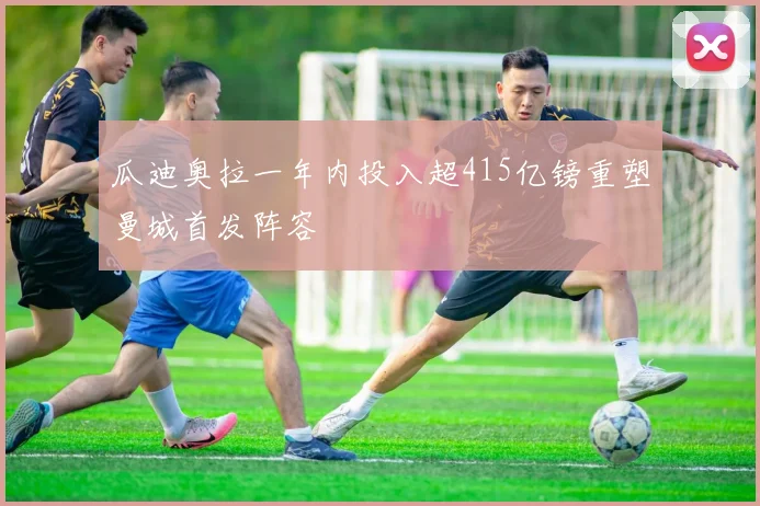 瓜迪奥拉一年内投入超415亿镑重塑曼城首发阵容