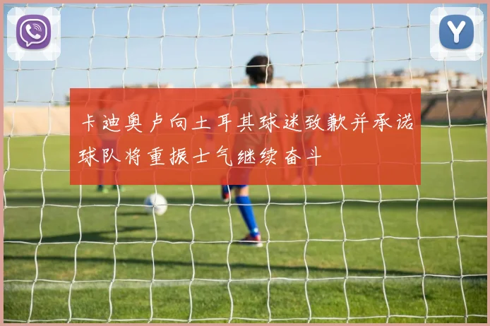 卡迪奥卢向土耳其球迷致歉并承诺球队将重振士气继续奋斗