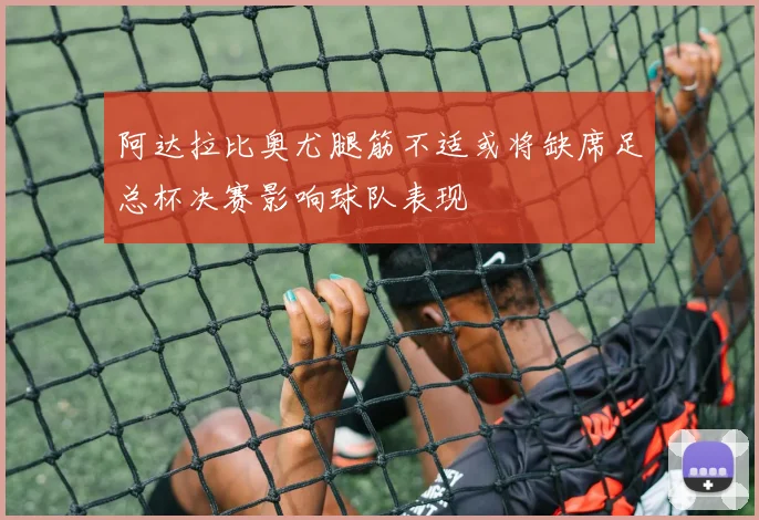 阿达拉比奥尤腿筋不适或将缺席足总杯决赛影响球队表现