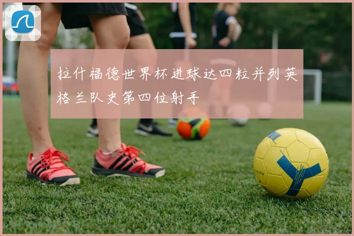 拉什福德世界杯进球达四粒并列英格兰队史第四位射手