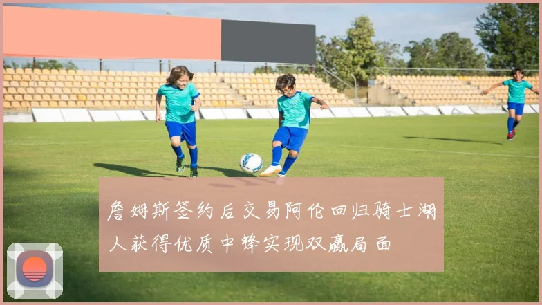 詹姆斯签约后交易阿伦回归骑士湖人获得优质中锋实现双赢局面