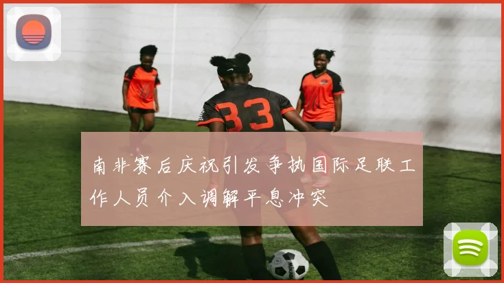 南非赛后庆祝引发争执国际足联工作人员介入调解平息冲突