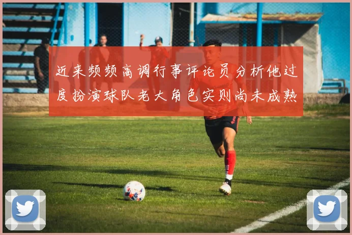近来频频高调行事评论员分析他过度扮演球队老大角色实则尚未成熟