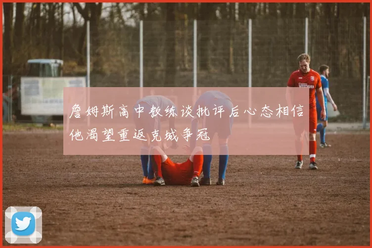 詹姆斯高中教练谈批评后心态相信他渴望重返克城争冠