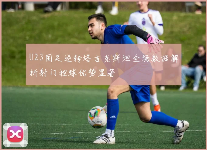 U23国足逆转塔吉克斯坦全场数据解析射门控球优势显著