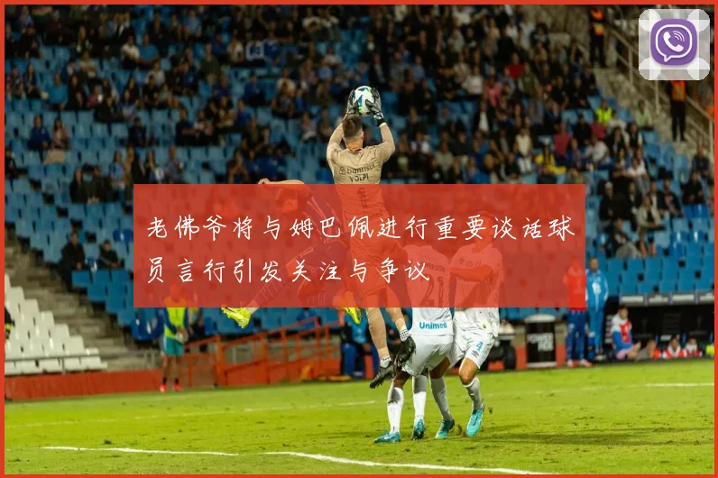 老佛爷将与姆巴佩进行重要谈话球员言行引发关注与争议
