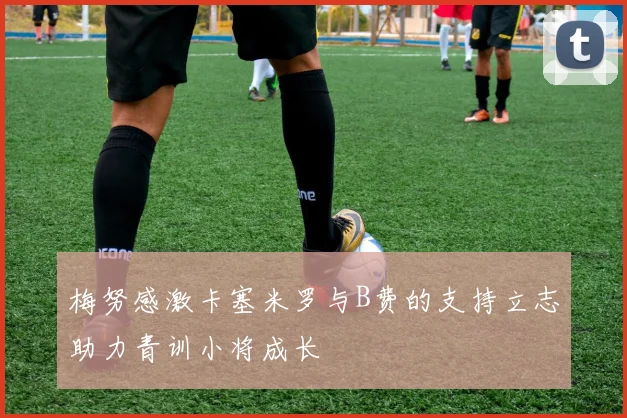 梅努感激卡塞米罗与B费的支持立志助力青训小将成长