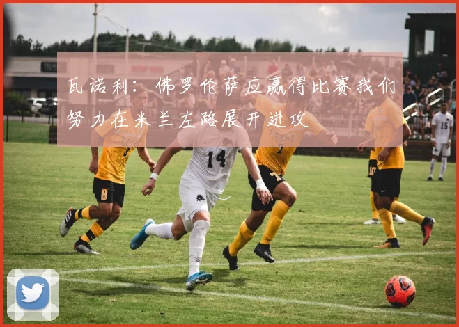 瓦诺利：佛罗伦萨应赢得比赛我们努力在米兰左路展开进攻