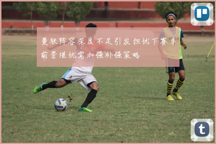 曼联阵容深度不足引发担忧下赛季前景堪忧需加强补强策略